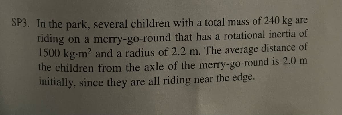SP3. In the park, several children with a total mass of 240 kg are
riding on a merry-go-round that has a rotational inertia of
1500 kg-m² and a radius of 2.2 m. The average distance of
the children from the axle of the merry-go-round is 2.0 m
initially, since they are all riding near the edge.