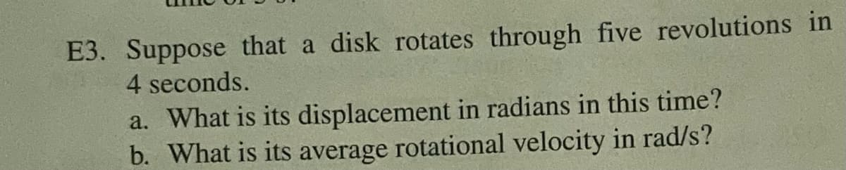 E3. Suppose that a disk rotates through five revolutions in
4 seconds.
a. What is its displacement in radians in this time?
b. What is its average rotational velocity in rad/s?