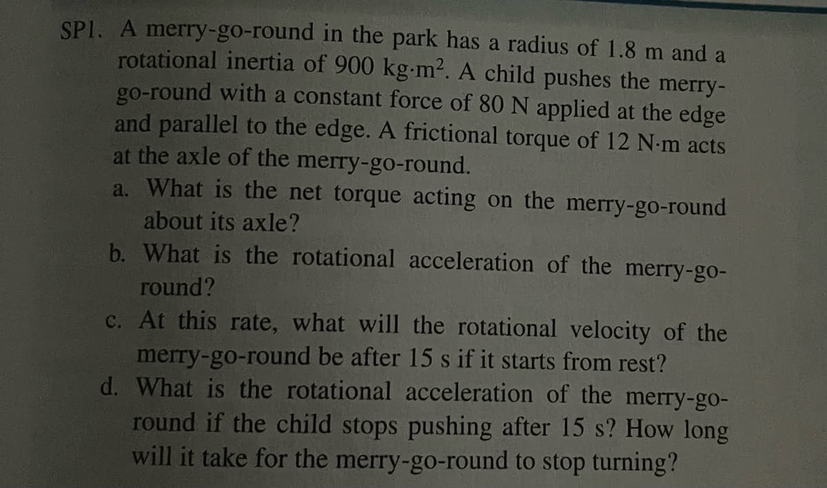 SP1. A merry-go-round in the park has a radius of 1.8 m and a
rotational inertia of 900 kg-m². A child pushes the merry-
go-round with a constant force of 80 N applied at the edge
and parallel to the edge. A frictional torque of 12 N-m acts
at the axle of the merry-go-round.
a. What is the net torque acting on the merry-go-round
about its axle?
b. What is the rotational acceleration of the merry-go-
round?
c. At this rate, what will the rotational velocity of the
merry-go-round be after 15 s if it starts from rest?
d. What is the rotational acceleration of the merry-go-
round if the child stops pushing after 15 s? How long
will it take for the merry-go-round to stop turning?