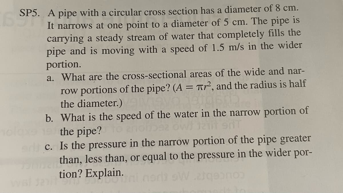 SP5. A pipe with a circular cross section has a diameter of 8 cm.
E It narrows at one point to a diameter of 5 cm. The pipe is
carrying a steady stream of water that completely fills the
pipe and is moving with a speed of 1.5 m/s in the wider
portion.
wal
a. What are the cross-sectional areas of the wide and nar-
row portions of the pipe? (A = T², and the radius is half
the diameter.)
b. What is the speed of the water in the narrow portion of
1217 9NT
the pipe?
c. Is the pressure in the narrow portion of the pipe greater
than, less than, or equal to the pressure in the wider por-
tion? Explain.
DOTAL
or sW.21qe
2
