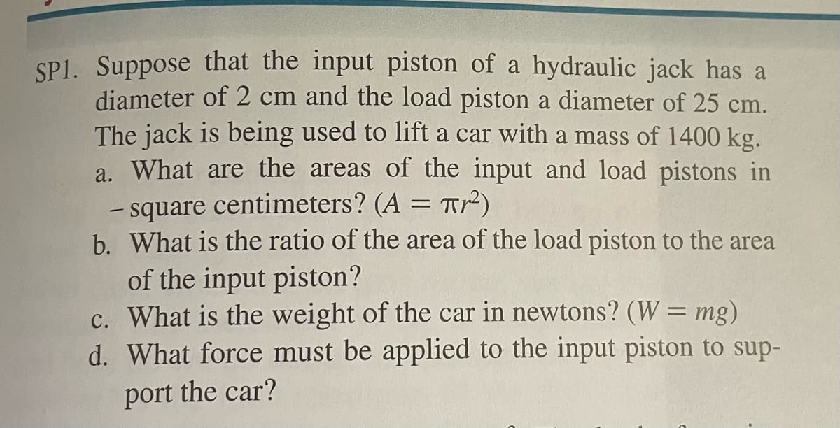 SP1. Suppose that the input piston of a hydraulic jack has a
diameter of 2 cm and the load piston a diameter of 25 cm.
The jack is being used to lift a car with a mass of 1400 kg.
a. What are the areas of the input and load pistons in
- square centimeters? (A = πr²)
b. What is the ratio of the area of the load piston to the area
of the input piston?
c. What is the weight of the car in newtons? (W = mg)
d. What force must be applied to the input piston to sup-
port the car?