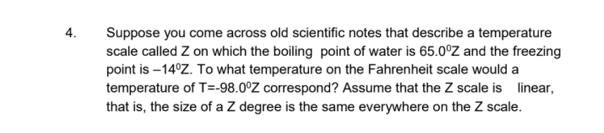 4.
Suppose you come across old scientific notes that describe a temperature
scale called Z on which the boiling point of water is 65.0°Z and the freezing
point is –14°Z. To what temperature on the Fahrenheit scale would a
temperature of T=-98.0°Z correspond? Assume that the Z scale is linear,
that is, the size of a Z degree is the same everywhere on the Z scale.
