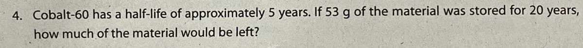 4. Cobalt-60 has a half-life of approximately 5 years. If 53 g of the material was stored for 20 years,
how much of the material would be left?
