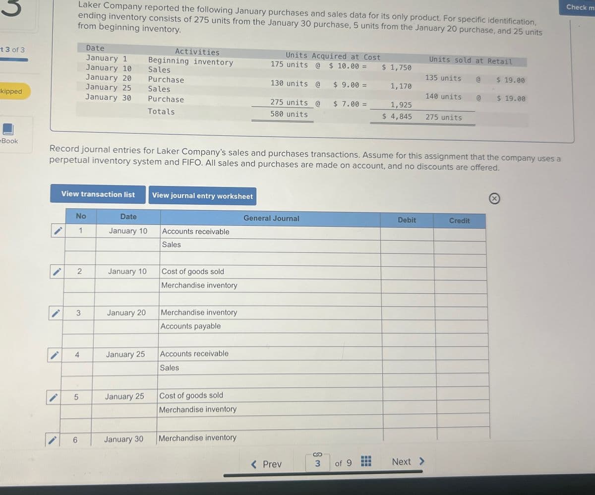 Laker Company reported the following January purchases and sales data for its only product. For specific identification,
ending inventory consists of 275 units from the January 30 purchase, 5 units from the January 20 purchase, and 25 units
from beginning inventory.
t 3 of 3
Date
January 1
Activities
January 10
January 20
kipped
January 25
January 30
Beginning inventory
Sales
Purchase
Sales
Purchase
Totals
Units Acquired at Cost
175 units @ $ 10.00 =
130 units @
275 units @
580 units
Units sold at Retail
$ 1,750
135 units @
$ 19.00
$ 9.00 =
1,170
140 units
$ 19.00
$ 7.00 =
1,925
$ 4,845
275 units
eBook
Record journal entries for Laker Company's sales and purchases transactions. Assume for this assignment that the company uses a
perpetual inventory system and FIFO. All sales and purchases are made on account, and no discounts are offered.
View transaction list
View journal entry worksheet
No
1
Date
January 10
General Journal
Accounts receivable
Sales
2
January 10
Cost of goods sold
Merchandise inventory
3
January 20
Merchandise inventory
Accounts payable
4
January 25
Accounts receivable
Sales
5
January 25
Cost of goods sold
Merchandise inventory
Debit
Credit
6
January 30
Merchandise inventory
S
< Prev
3
of 9
Next >
Check m