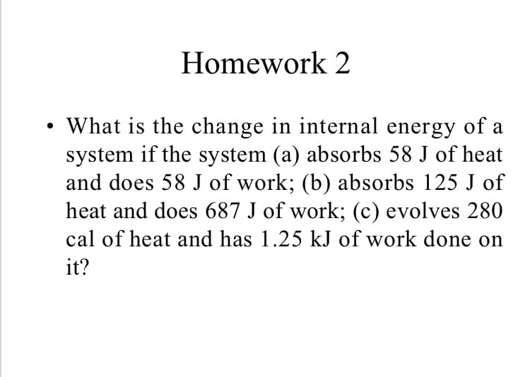 Homework 2
•What is the change in internal energy of a
system if the system (a) absorbs 58 J of heat
and does 58 J of work; (b) absorbs 125 J of
heat and does 687 J of work; (c) evolves 280
cal of heat and has 1.25 kJ of work done on
it?

