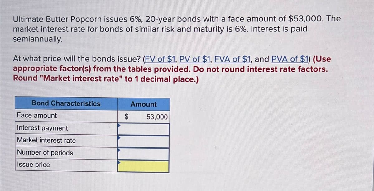 Ultimate Butter Popcorn issues 6%, 20-year bonds with a face amount of $53,000. The
market interest rate for bonds of similar risk and maturity is 6%. Interest is paid
semiannually.
At what price will the bonds issue? (FV of $1, PV of $1, FVA of $1, and PVA of $1) (Use
appropriate factor(s) from the tables provided. Do not round interest rate factors.
Round "Market interest rate" to 1 decimal place.)
Bond Characteristics
Face amount
Interest payment
Market interest rate
Number of periods
Issue price
Amount
$
53,000