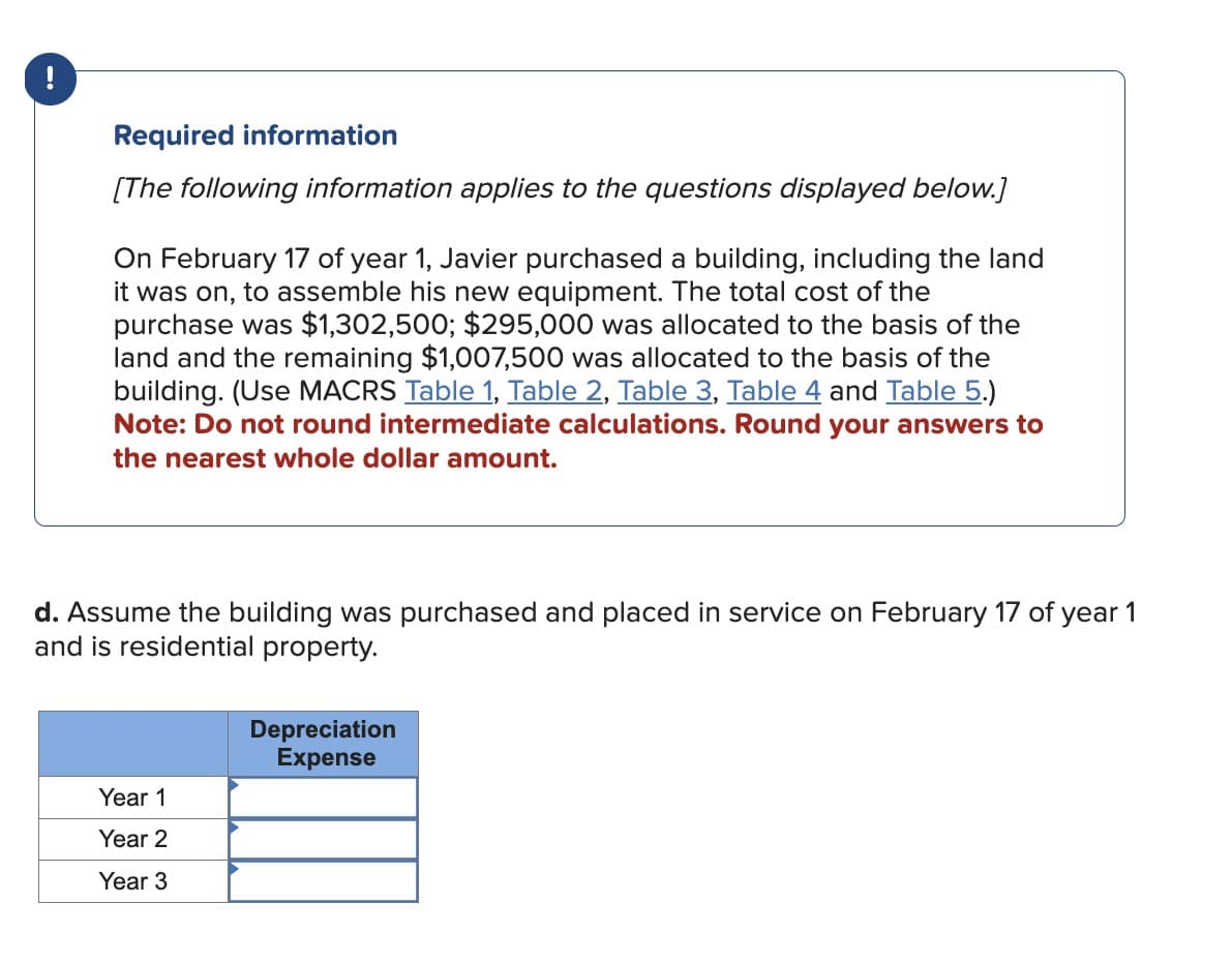 !
Required information
[The following information applies to the questions displayed below.]
On February 17 of year 1, Javier purchased a building, including the land
it was on, to assemble his new equipment. The total cost of the
purchase was $1,302,500; $295,000 was allocated to the basis of the
land and the remaining $1,007,500 was allocated to the basis of the
building. (Use MACRS Table 1, Table 2, Table 3, Table 4 and Table 5.)
Note: Do not round intermediate calculations. Round your answers to
the nearest whole dollar amount.
d. Assume the building was purchased and placed in service on February 17 of year 1
and is residential property.
Depreciation
Expense
Year 1
Year 2
Year 3