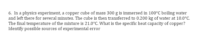 6. In a physics experiment, a copper cube of mass 300 g is immersed in 100°C boiling water
and left there for several minutes. The cube is then transferred to 0.200 kg of water at 10.0°C.
The final temperature of the mixture is 21.0°C. What is the specific heat capacity of copper?
Identify possible sources of experimental error