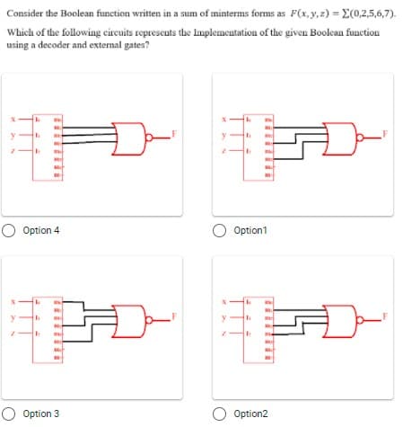 Consider the Boolean function written in a sum of minterms forms as F(x,y,z) = E(0,2,5,6,7).
Which of the following circuits represents the lauplementation of the given Boolean function
using a decoder and external gates?
O Option 4
Option1
y
O Option 3
O Option2
