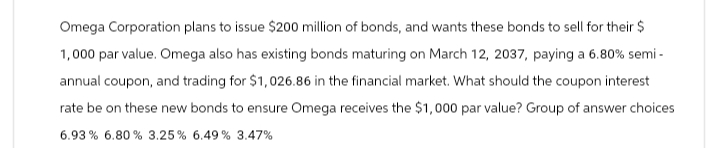 Omega Corporation plans to issue $200 million of bonds, and wants these bonds to sell for their $
1,000 par value. Omega also has existing bonds maturing on March 12, 2037, paying a 6.80% semi-
annual coupon, and trading for $1,026.86 in the financial market. What should the coupon interest
rate be on these new bonds to ensure Omega receives the $1,000 par value? Group of answer choices
6.93% 6.80% 3.25 % 6.49 % 3.47%