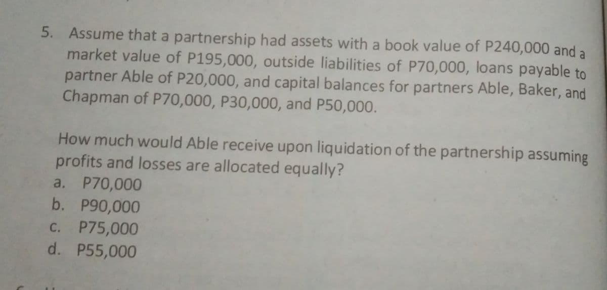 5. Assume that a partnership had assets with a book value of P240,000 and a
market value of P195,000, outside liabilities of P70,000, loans payable to
partner Able of P20,000, and capital balances for partners Able, Baker, and
Chapman of P70,000, P30,000, and P50,000.
How much would Able receive upon liquidation of the partnership assuming
profits and losses are allocated equally?
a. P70,000
b. P90,000
C. P75,000
d. P55,000
