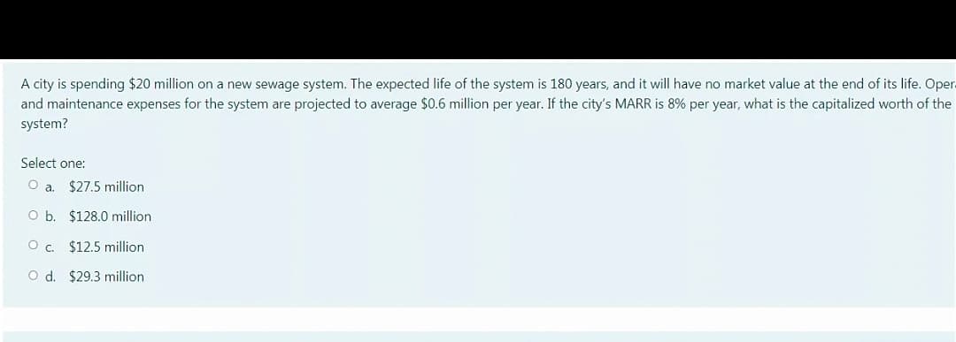 A city is spending $20 million on a new sewage system. The expected life of the system is 180 years, and it will have no market value at the end of its life. Oper.
and maintenance expenses for the system are projected to average $0.6 million per year. If the city's MARR is 8% per year, what is the capitalized worth of the
system?
Select one:
$27.5 million
O b
$128.0 million
$12.5 million
O d. $29.3 million
