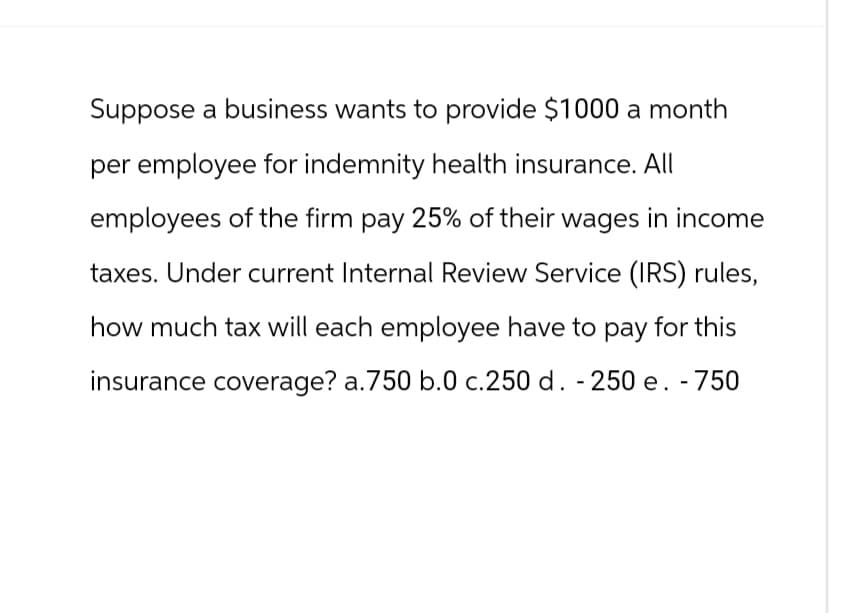 Suppose a business wants to provide $1000 a month
per employee for indemnity health insurance. All
employees of the firm pay 25% of their wages in income
taxes. Under current Internal Review Service (IRS) rules,
how much tax will each employee have to pay for this
insurance coverage? a.750 b.0 c.250 d. - 250 e. - 750