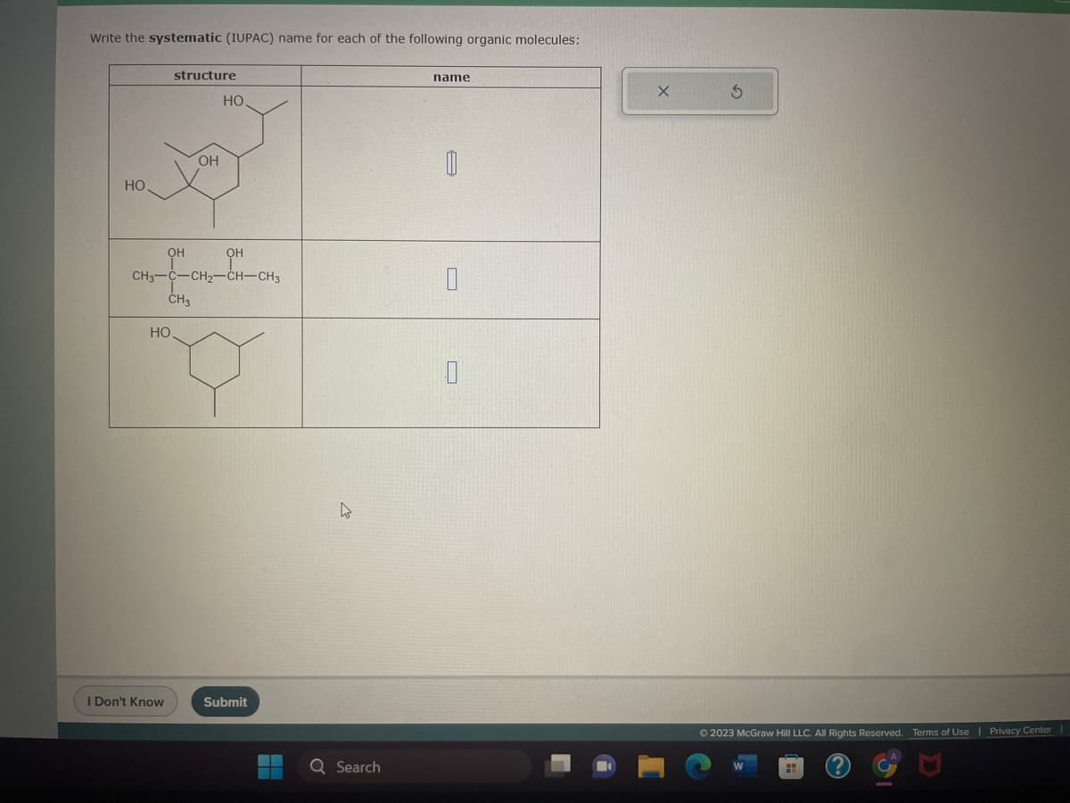 Write the systematic (IUPAC) name for each of the following organic molecules:
HO
structure
OH
HO
I Don't Know
OH
HO.
CH3-C-CH₂-CH-CH3
CH3
ОН
Submit
Q Search
name
0
Ⓒ2023 McGraw Hill LLC. All Rights Reserved. Terms of Use | Privacy Center