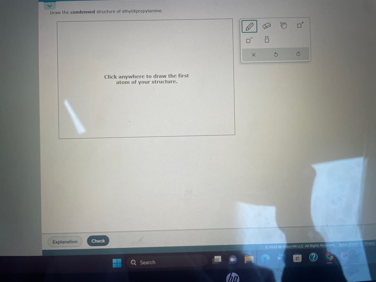 Draw the condensed structure of ethyldipropylamine.
Explanation
Click anywhere to draw the first
atom of your structure.
Check
Q Search
☐
X
S
+0
© 2023 McGraw Hill LLC. All Rights Reserved. Terms of Use Privacy
51