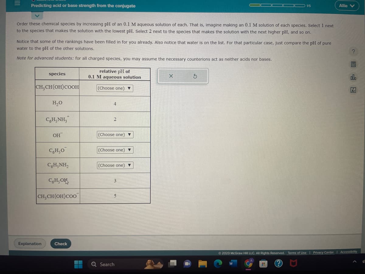 Predicting acid or base strength from the conjugate
Order these chemical species by increasing pH of an 0.1 M aqueous solution of each. That is, imagine making an 0.1 M solution of each species. Select 1 next
to the species that makes the solution with the lowest pH. Select 2 next to the species that makes the solution with the next higher pH, and so on.
Notice that some of the rankings have been filled in for you already. Also notice that water is on the list. For that particular case, just compare the pH of pure
water to the pH of the other solutions.
Note for advanced students: for all charged species, you may assume the necessary counterions act as neither acids nor bases.
species
CH₂CH(OH) COOH
Explanation
H₂O
C6H5NH3
OH
C6H5O
CHẠNH,
CHOK
CH₂CH(OH)COO
Check
relative pH of
0.1 M aqueous solution
(Choose one)
4
2
(Choose one) ▼
(Choose one) ▼
(Choose one) ▼
3
5
Q Search
X
1/5
3
-
Allie V
?圖
allo
Ar
© 2023 McGraw Hill LLC. All Rights Reserved. Terms of Use | Privacy Center Accessibility