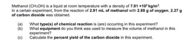 Methanol (CH3OH) is a liquid at room temperature with a density of 7.91 x102 kg/m.
In a certain experiment, from the reaction of 2.91 mL of methanol with 2.88 g of oxygen, 2.27 g
of carbon dioxide was obtained.
(a) What type(s) of chemical reaction is (are) occurring in this experiment?
What equipment do you think was used to measure the volume of methanol in this
(b)
experiment?
Calculate the percent yield of the carbon dioxide in this experiment.
(c)
