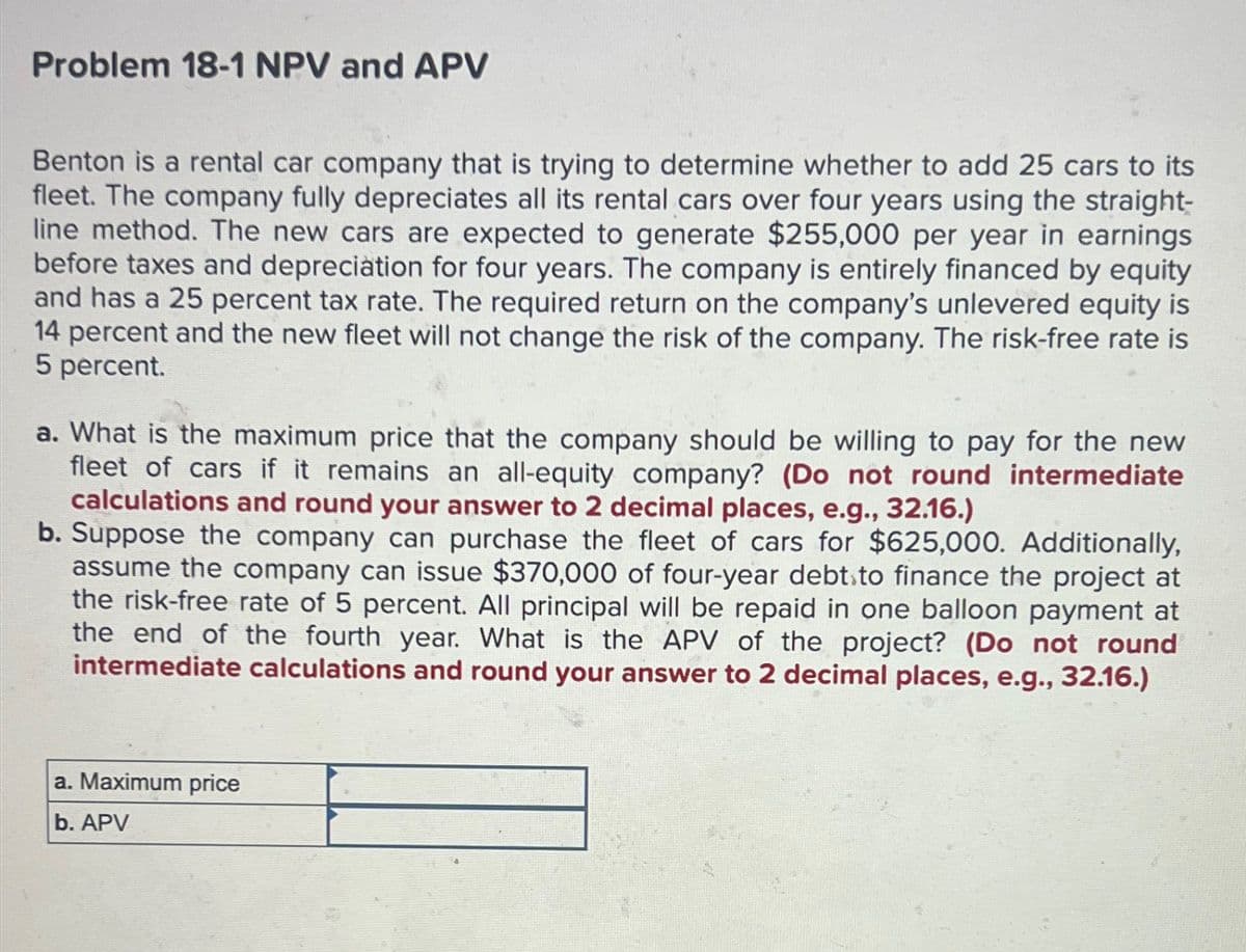 Problem 18-1 NPV and APV
Benton is a rental car company that is trying to determine whether to add 25 cars to its
fleet. The company fully depreciates all its rental cars over four years using the straight-
line method. The new cars are expected to generate $255,000 per year in earnings
before taxes and depreciation for four years. The company is entirely financed by equity
and has a 25 percent tax rate. The required return on the company's unlevered equity is
14 percent and the new fleet will not change the risk of the company. The risk-free rate is
5 percent.
a. What is the maximum price that the company should be willing to pay for the new
fleet of cars if it remains an all-equity company? (Do not round intermediate
calculations and round your answer to 2 decimal places, e.g., 32.16.)
b. Suppose the company can purchase the fleet of cars for $625,000. Additionally,
assume the company can issue $370,000 of four-year debt to finance the project at
the risk-free rate of 5 percent. All principal will be repaid in one balloon payment at
the end of the fourth year. What is the APV of the project? (Do not round
intermediate calculations and round your answer to 2 decimal places, e.g., 32.16.)
a. Maximum price
b. APV