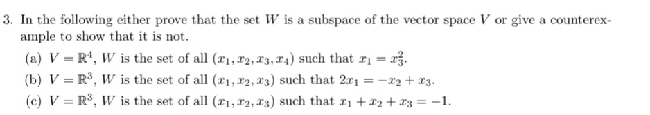 3. In the following either prove that the set W is a subspace of the vector space V or give a counterex-
ample to show that it is not.
(a) V = Rª, W is the set of all (x1, x2, x3, x4) such that x1 = x3.
(b) V = R³, W is the set of all (x1, x2, x3) such that 2x1 = -x2 + x3.
%3D
(c) V = R³, W is the set of all (x1, x2, x3) such that x1 + x2+ x3 = -1.
