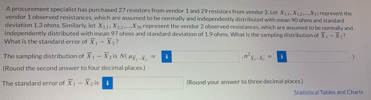 A procurement specialist has purchased 27 resistors from vendor 1 and 29 resistors from vendor 2. Let X1,1, X1,2,..,X27 represent the
vendor 1 observed resistances, which are assumed to be normally and independently distributed with mean 90 ohms and standard
deviation 1.3 ohms. Similarly, let X21, X22,...,X29 represent the vendor 2 observed resistances, which are assumed to be normally and
independently distributed with mean 97 ohms and standard deviation of 1.9 ohms. What is the sampling distribution of X - X2?
What is the standard error of X - X 2?
The sampling distribution of X1 – X2 is N(ux-x,
i
(Round the second answer to four decimal places.)
The standard error of X1- X2 is i
(Round your answer to three decimal places.)
Statistical Tables and Charts
