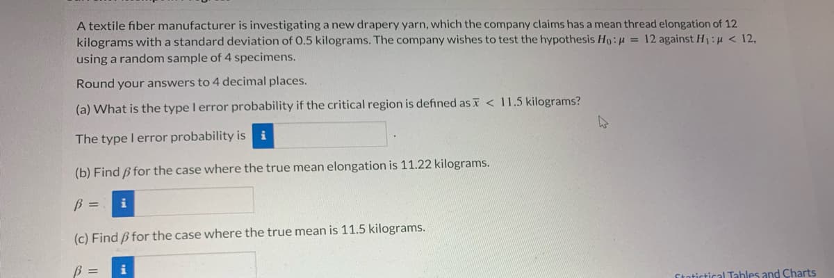 A textile fiber manufacturer is investigating a new drapery yarn, which the company claims has a mean thread elongation of 12
kilograms with a standard deviation of 0.5 kilograms. The company wishes to test the hypothesis Ho:H = 12 against H:u < 12,
using a random sample of 4 specimens.
Round your answers to 4 decimal places.
(a) What is the type I error probability if the critical region is defined as T < 11.5 kilograms?
The type I error probability is
i
(b) Find ß for the case where the true mean elongation is 11.22 kilograms.
(c) Find B for the case where the true mean is 11.5 kilograms.
B =
Statictical Tahles and Charts
