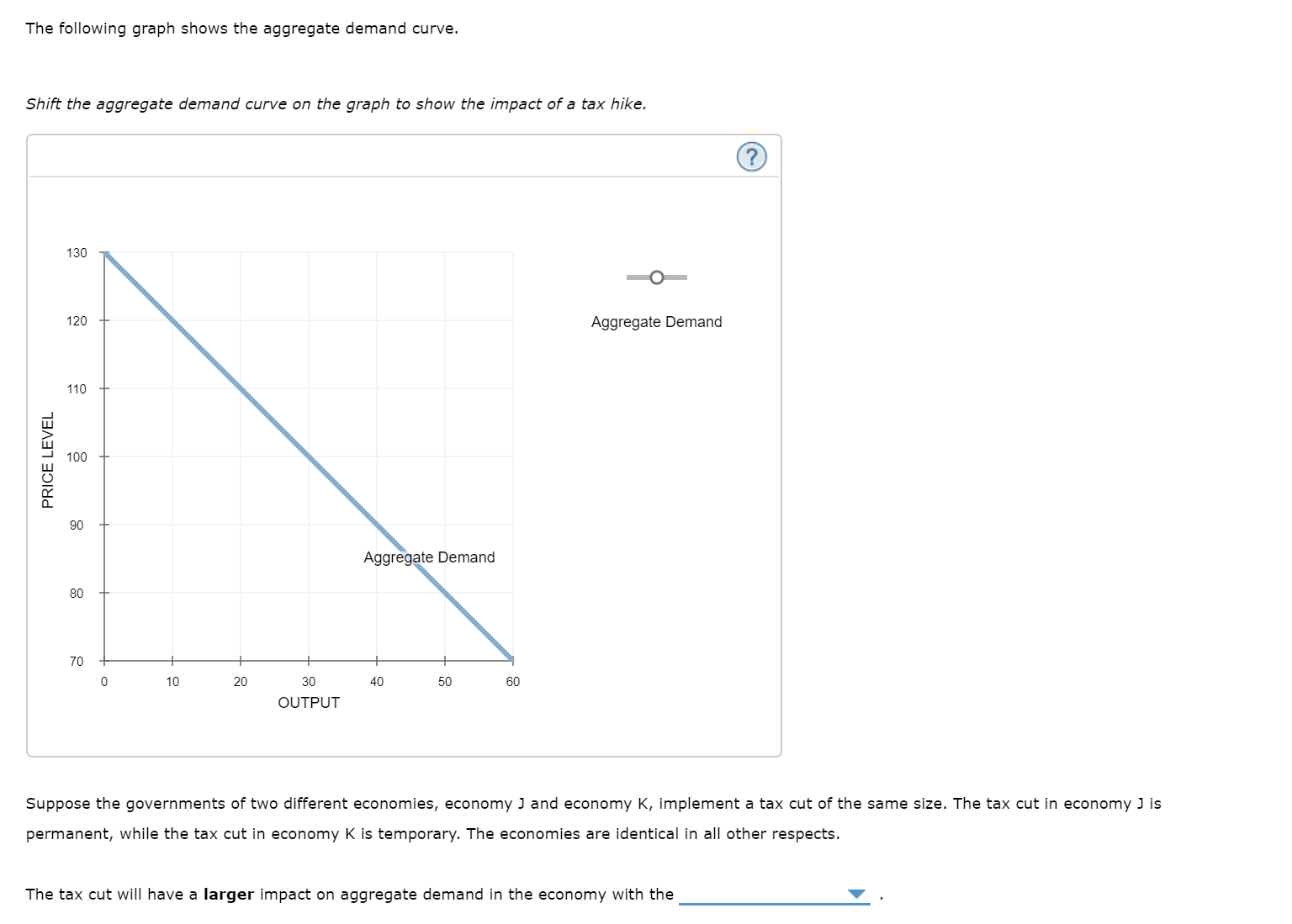 The following graph shows the aggregate demand curve.
Shift the aggregate demand curve on the graph to show the impact of a tax hike.
130
Aggregate Demand
120
110
100
90
Aggregate Demand
80
70
10
20
30
40
50
60
OUTPUT
Suppose the governments of two different economies, economy J and economy K, implement a tax cut of the same size. The tax cut in economy J is
permanent, while the tax cut in economy K is temporary. The economies are identical in all other respects.
The tax cut will have a larger impact on aggregate demand in the economy with the
PRICE LEVEL
