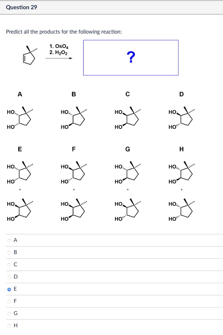 Question 29
Predict all the products for the following reaction:
1. OsO4
2. H₂O₂
A
B
?
0
HO...
HO,,.
HO
HO
HO
HO
HO
E
F
Де
но,
HO
HO
لو لو
HO
но,
HO
Α
ABC
O E
D
EF
G
H
G
D
но.
HO
над
H
HO...
HO
HO
HO
HO
HOI,
HO"
HO