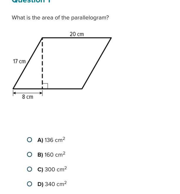 What is the area of the parallelogram?
20 cm
17 cm
8 cm
○ A) 136 cm²
○ B) 160 cm²
○ C) 300 cm²
O D) 340 cm²