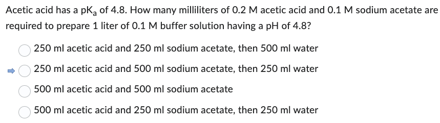 Acetic acid has a pK₂ of 4.8. How many milliliters of 0.2 M acetic acid and 0.1 M sodium acetate are
required to prepare 1 liter of 0.1 M buffer solution having a pH of 4.8?
250 ml acetic acid and 250 ml sodium acetate, then 500 ml water
250 ml acetic acid and 500 ml sodium acetate, then 250 ml water
500 ml acetic acid and 500 ml sodium acetate
500 ml acetic acid and 250 ml sodium acetate, then 250 ml water
↑