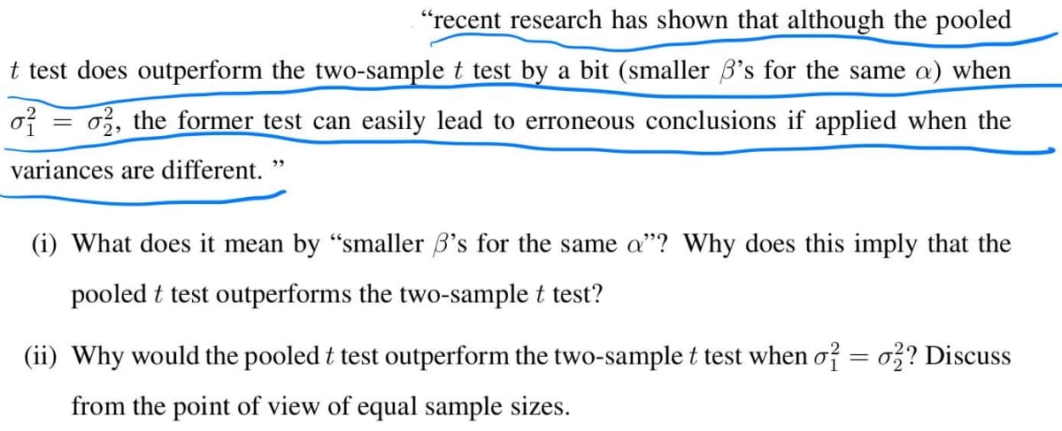 "recent research has shown that although the pooled
t test does outperform the two-sample t test by a bit (smaller 's for the same a) when
0²
o2, the former test can easily lead to erroneous conclusions if applied when the
variances are different. "
=
(i) What does it mean by "smaller 's for the same a"? Why does this imply that the
pooled t test outperforms the two-sample t test?
(ii) Why would the pooled t test outperform the two-sample t test when o² = 02? Discuss
from the point of view of equal sample sizes.