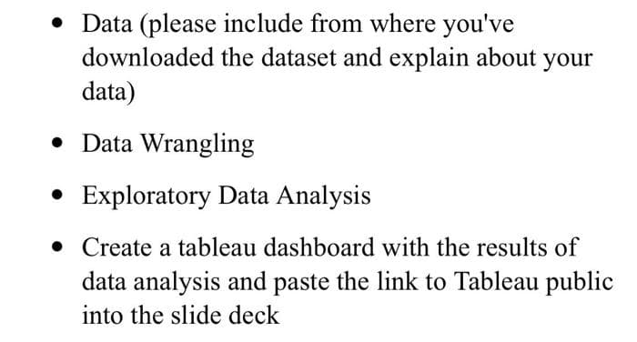 • Data (please include from where you've
downloaded the dataset and explain about your
data)
• Data Wrangling
• Exploratory Data Analysis
• Create a tableau dashboard with the results of
data analysis and paste the link to Tableau public
into the slide deck