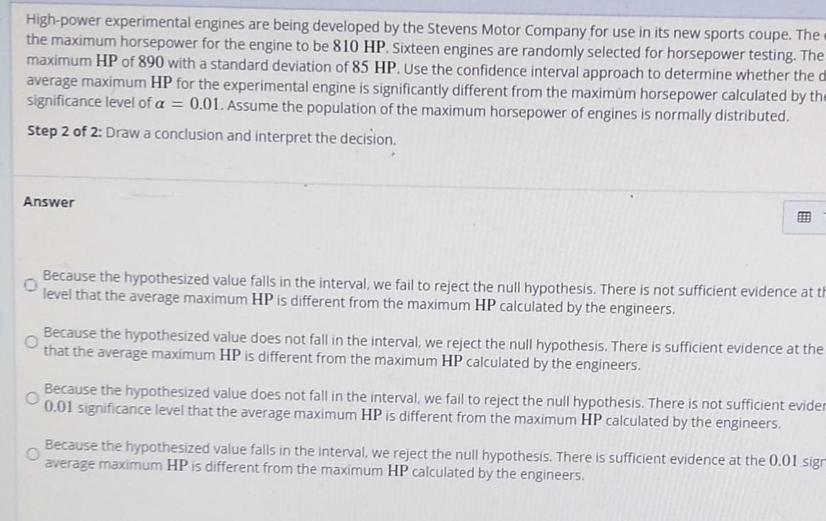High-power experimental engines are being developed by the Stevens Motor Company for use in its new sports coupe. The
the maximum horsepower for the engine to be 810 HP. Sixteen engines are randomly selected for horsepower testing. The
maximum HP of 890 with a standard deviation of 85 HP. Use the confidence interval approach to determine whether the d
average maximum HP for the experimental engine is significantly different from the maximum horsepower calculated by the
significance level of a = 0.01. Assume the population of the maximum horsepower of engines is normally distributed.
Step 2 of 2: Draw a conclusion and interpret the decision.
Answer
E
Because the hypothesized value falls in the interval, we fail to reject the null hypothesis. There is not sufficient evidence at th
level that the average maximum HP is different from the maximum HP calculated by the engineers.
Because the hypothesized value does not fall in the interval, we reject the null hypothesis. There is sufficient evidence at the
that the average maximum HP is different from the maximum HP calculated by the engineers.
Because the hypothesized value does not fall in the interval, we fail to reject the null hypothesis. There is not sufficient evider
0.01 significance level that the average maximum HP is different from the maximum HP calculated by the engineers.
Because the hypothesized value falls in the interval, we reject the null hypothesis. There is sufficient evidence at the 0.01 sign
average maximum HP is different from the maximum HP calculated by the engineers.