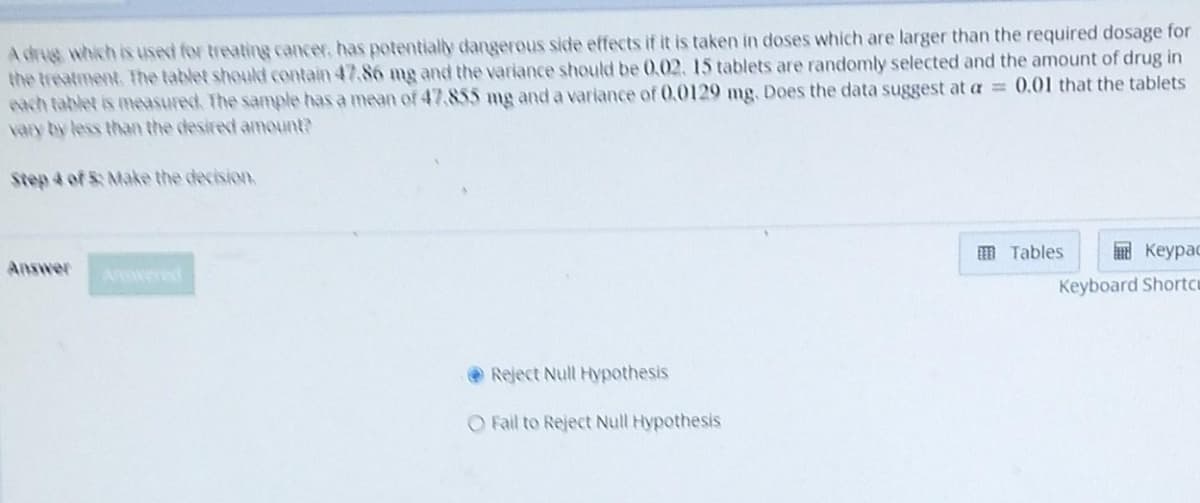 A drug which is used for treating cancer, has potentially dangerous side effects if it is taken in doses which are larger than the required dosage for
the treatment. The tablet should contain 47.86 mg and the variance should be 0.02. 15 tablets are randomly selected and the amount of drug in
each tablet is measured. The sample has a mean of 47,855 mg and a variance of 0.0129 mg. Does the data suggest at a = 0.01 that the tablets
vary by less than the desired amount?
Step 4 of 5: Make the decision.
Answer
Reject Null Hypothesis
O Fail to Reject Null Hypothesis
Keypad
Keyboard Shortcu
Tables