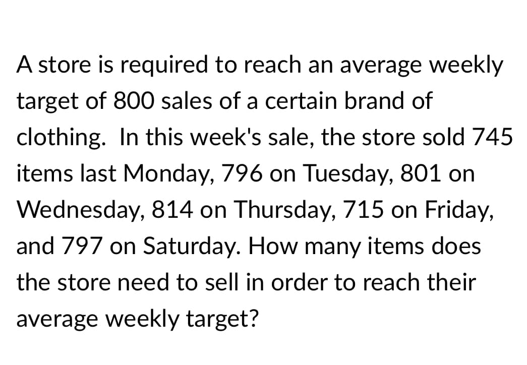 A store is required to reach an average weekly
target of 800 sales of a certain brand of
clothing. In this week's sale, the store sold 745
items last Monday, 796 on Tuesday, 801 on
Wednesday, 814 on Thursday, 715 on Friday,
and 797 on Saturday. How many items does
the store need to sell in order to reach their
average weekly target?
