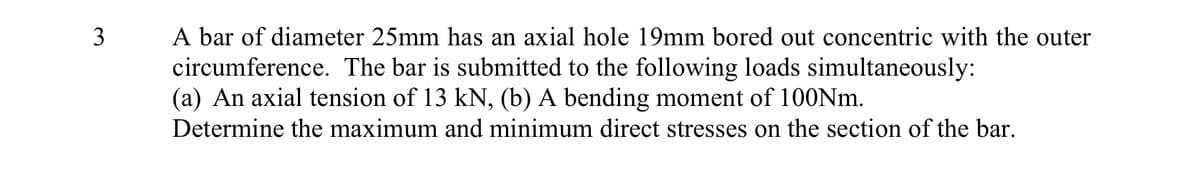 3
A bar of diameter 25mm has an axial hole 19mm bored out concentric with the outer
circumference. The bar is submitted to the following loads simultaneously:
(a) An axial tension of 13 kN, (b) A bending moment of 100Nm.
Determine the maximum and minimum direct stresses on the section of the bar.