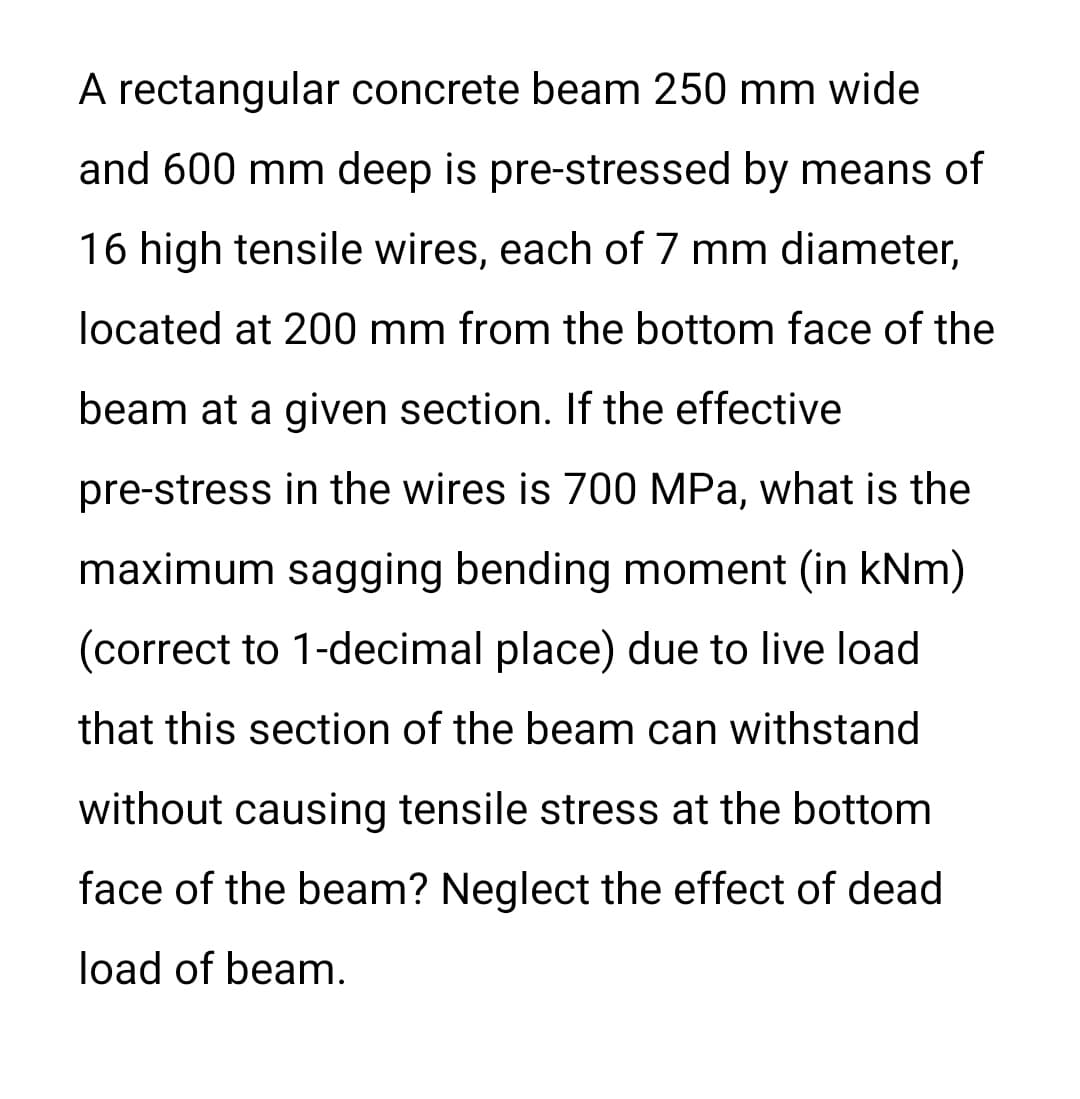 A rectangular concrete beam 250 mm wide
and 600 mm deep is pre-stressed by means of
16 high tensile wires, each of 7 mm diameter,
located at 200 mm from the bottom face of the
beam at a given section. If the effective
pre-stress in the wires is 700 MPa, what is the
maximum sagging bending moment (in kNm)
(correct to 1-decimal place) due to live load
that this section of the beam can withstand
without causing tensile stress at the bottom
face of the beam? Neglect the effect of dead
load of beam.
