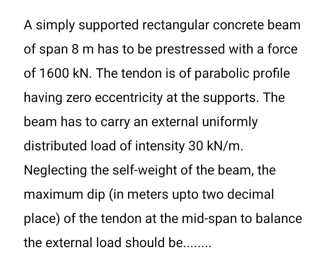 A simply supported rectangular concrete beam
of span 8 m has to be prestressed with a force
of 1600 kN. The tendon is of parabolic profile
having zero eccentricity at the supports. The
beam has to carry an external uniformly
distributed load of intensity 30 kN/m.
Neglecting the self-weight of the beam, the
maximum dip (in meters upto two decimal
place) of the tendon at the mid-span to balance
the external load should be...
