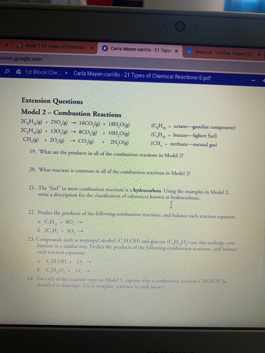 Block 121Types of Chemical x
K Carla Mayen-carrillo -21 Types x
O Nearpod -Untitled Lesson (3)
room.google.com
e A 1st Block/Che..
Carla Mayen-carrillo - 21 Types of Chemical Reactions-S.pdf
Extension Questions
Model 2 – Combustion Reactions
2C,H,(g) + 250,g → 16CO,(g) +
18H,O(g)
(C,H9
= octanc gasoline component)
2C,H, + 130, 8CO,(g)
20,(g)
(C,H, = butane-lighter fuel)
(CH = mcthanc-natural gas)
10H,O(g)
CH (g)
CO,(g)
2H,O(g)
19. What are the products in all of the combustion reactions in Model 2?
20. What reactant is common in all of the combustion reactions in Model 2?
21. The "fuel" in most combustion reactions is a hydrocarbon. Using the examples in Model 2,
write a description for the classification of substances known as hydrocarbons.
22. Predict the products of the following combustion reactions, and balance cach reaction cquation.
a. C,H, + 80,
b. 2C,H, + 50,
23. Compounds such as isopropyl alcohol (C,H.OH) and glucose (CH O) can also undergo com-
bustion in a similar way. Predict the products of the following combustion reactions, and balance
cach reaction cquation.
а. СН.ОН
O, -
b. CH O
24. For cach of the reaction types in Model 1, cxplain why a combustion reaction CANNOT be
classified as that tvpc. Use a complete sentence in cach answer.
