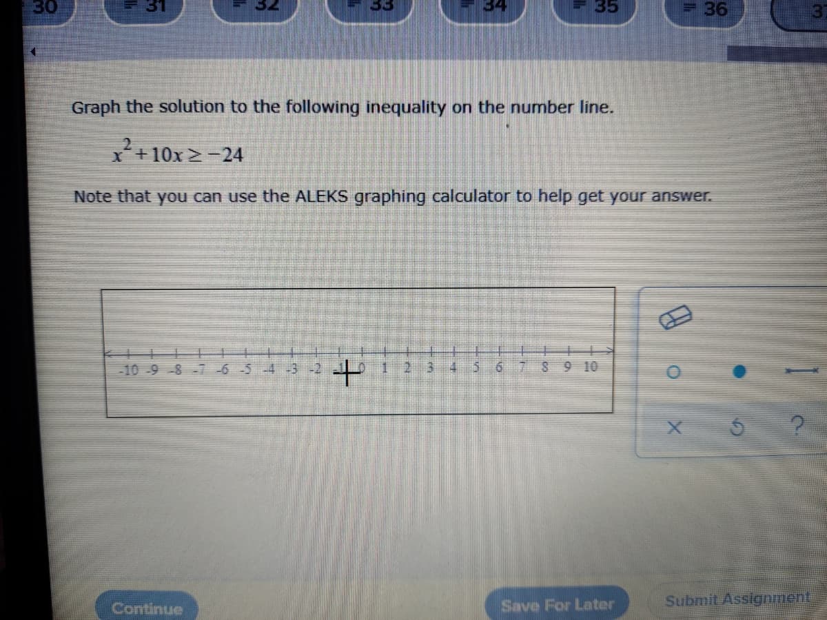 30
31
34
35
36
Graph the solution to the following inequality on the number line.
x+10x 2-24
Note that you can use the ALEKS graphing calculator to help get your answer.
-10-9 -8 7-6-5-4
1.
2.
6.
789 10
Save For Later
Submit Assignment
Continue
