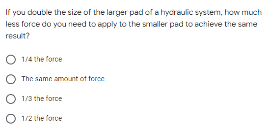 If you double the size of the larger pad of a hydraulic system, how much
less force do you need to apply to the smaller pad to achieve the same
result?
1/4 the force
The same amount of force
1/3 the force
1/2 the force