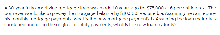 A 30-year fully amortizing mortgage loan was made 10 years ago for $75,000 at 6 percent interest. The
borrower would like to prepay the mortgage balance by $10,000. Required: a. Assuming he can reduce
his monthly mortgage payments, what is the new mortgage payment? b. Assuming the loan maturity is
shortened and using the original monthly payments, what is the new loan maturity?