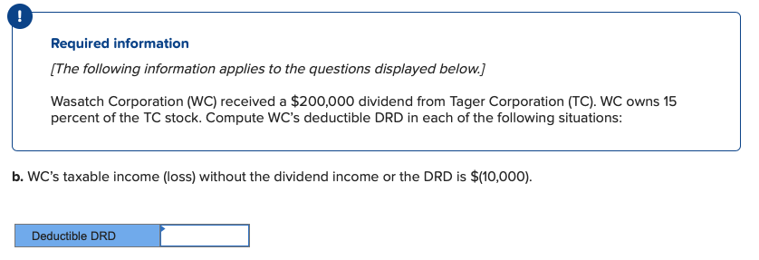 Required information
[The following information applies to the questions displayed below.]
Wasatch Corporation (WC) received a $200,000 dividend from Tager Corporation (TC). WC owns 15
percent of the TC stock. Compute WC's deductible DRD in each of the following situations:
b. WC's taxable income (loss) without the dividend income or the DRD is $(10,000).
Deductible DRD