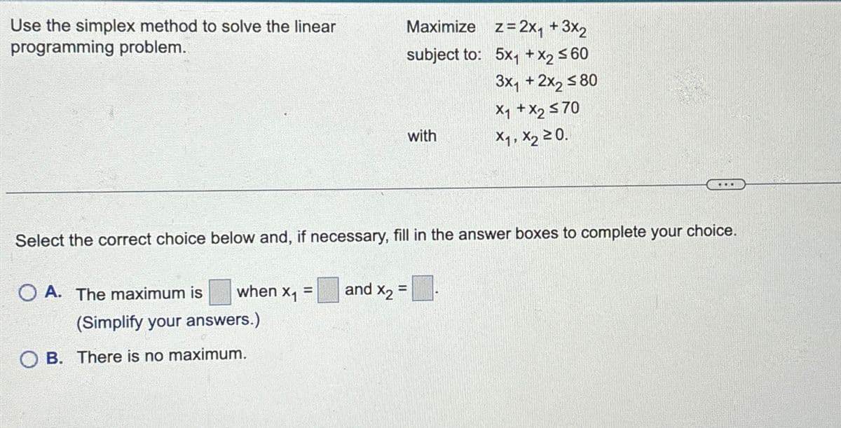 Use the simplex method to solve the linear
programming problem.
when x₁ =
(Simplify your answers.)
OA. The maximum is
Maximize z= 2x₁ + 3x₂
subject to:
5x₁ + x₂ ≤60
3x₁ + 2x₂ ≤80
x₁ + x₂ ≤70
X₁, X₂ ≥0.
Select the correct choice below and, if necessary, fill in the answer boxes to complete your choice.
OB. There is no maximum.
with
...
and X2=