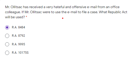 Mr. Ollitsac has received a very hateful and offensive e-mail from an office
colleague. If Mr. Ollitsac were to use the e-mail to file a case. What Republic Act
will be used? *
R.A. 8484
R.A. 8792
R.A. 9995
R.A. 10175S
