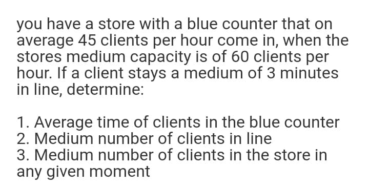 you have a store with a blue counter that on
average 45 clients per hour come in, when the
stores medium capacity is of 60 clients per
hour. If a client stays a medium of 3 minutes
in line, determine:
1. Average time of clients in the blue counter
2. Medium number of clients in line
3. Medium number of clients in the store in
any given moment
