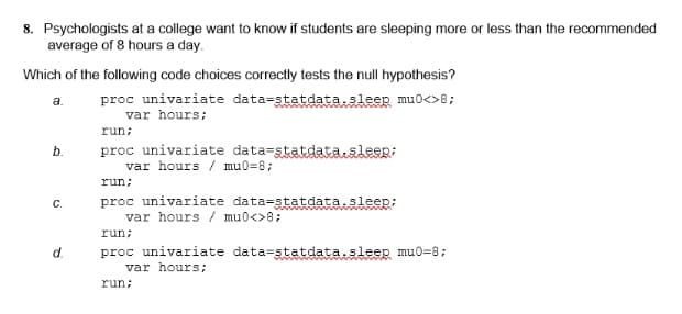 8. Psychologists at a college want to know if students are sleeping more or less than the recommended
average of 8 hours a day.
Which of the following code choices correctly tests the null hypothesis?
proc univariate data=statdata.sleep mu0<>8;
var hours;
a.
run;
proc univariate data-statdatasleep;
var hours / mu0=8;
b.
run;
proc univariate data=statdata.sleep;
var hours / mu0<>8;
C.
run;
proc univariate data=statdata.sleep mu0=8;
var hours;
d.
run;
