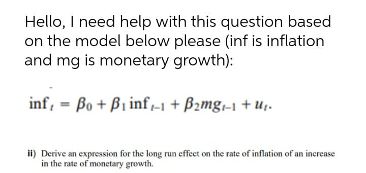 Hello, I need help with this question based
on the model below please (inf is inflation
and mg is monetary growth):
inf, = Bo + B1 inf-1 + B2mg;-1 +U1.
%3D
ii) Derive an expression for the long run effect on the rate of inflation of an increase
in the rate of monetary growth.

