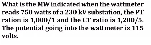 What is the MW indicated when the wattmeter
reads 750 watts of a 230 kV substation, the PT
ration is 1,000/1 and the CT ratio is 1,200/5.
The potential going into the wattmeter is 115
volts.
