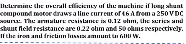 Determine the overall efficiency of the machine if long shunt
compound motor draws a line current of 46 A from a 250 V DC
source. The armature resistance is 0.12 ohm, the series and
shunt field resistance are 0.22 ohm and 50 ohms respectively.
If the iron and friction losses amount to 600 W.
