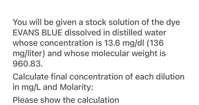 You will be given a stock solution of the dye
EVANS BLUE dissolved in distilled water
whose concentration is 13.6 mg/dl (136
mg/liter) and whose molecular weight is
960.83.
Calculate final concentration of each dilution
in mg/L and Molarity:
Please show the calculation
